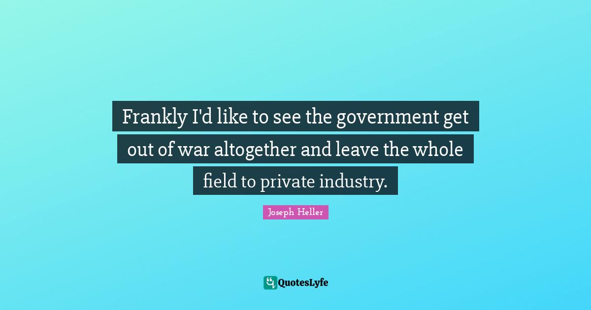Frankly I'd like to see the government get out of war altogether and leave the whole field to private industry.