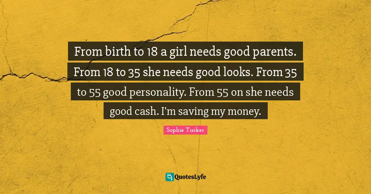 From birth to 18 a girl needs good parents. From 18 to 35 she needs good looks. From 35 to 55 good personality. From 55 on she needs good cash. I'm saving my money.