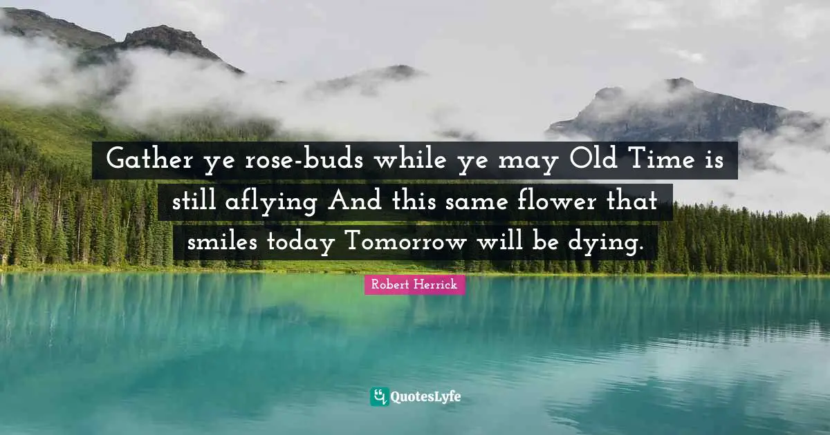 Gather ye rose-buds while ye may Old Time is still aflying And this same flower that smiles today Tomorrow will be dying.