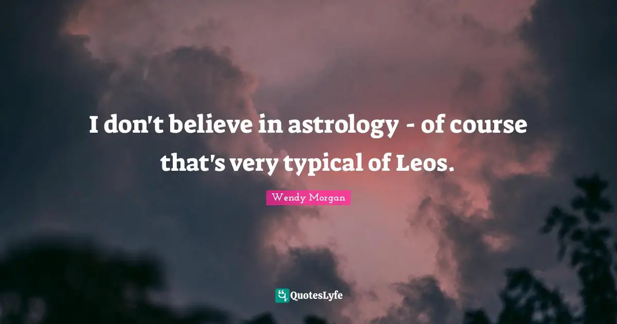 I don't believe in astrology - of course that's very typical of Leos.