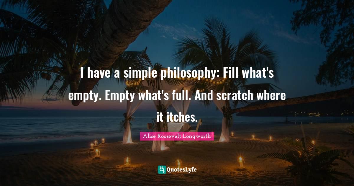 I have a simple philosophy: Fill what's empty. Empty what's full. And scratch where it itches.