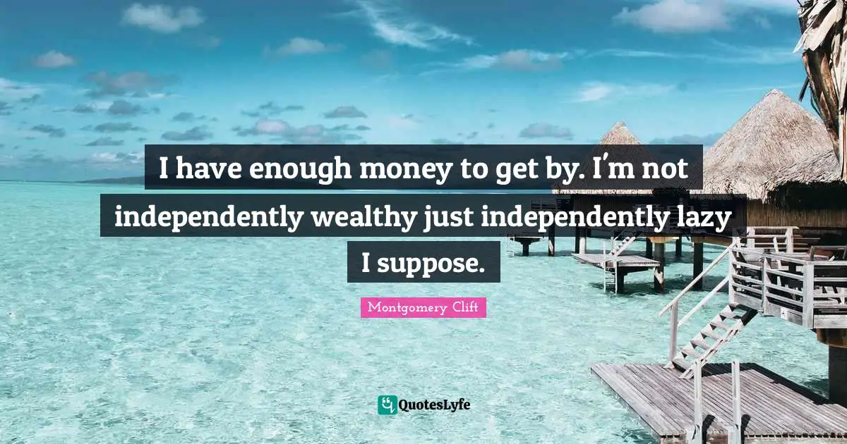 I have enough money to get by. I'm not independently wealthy just independently lazy I suppose.