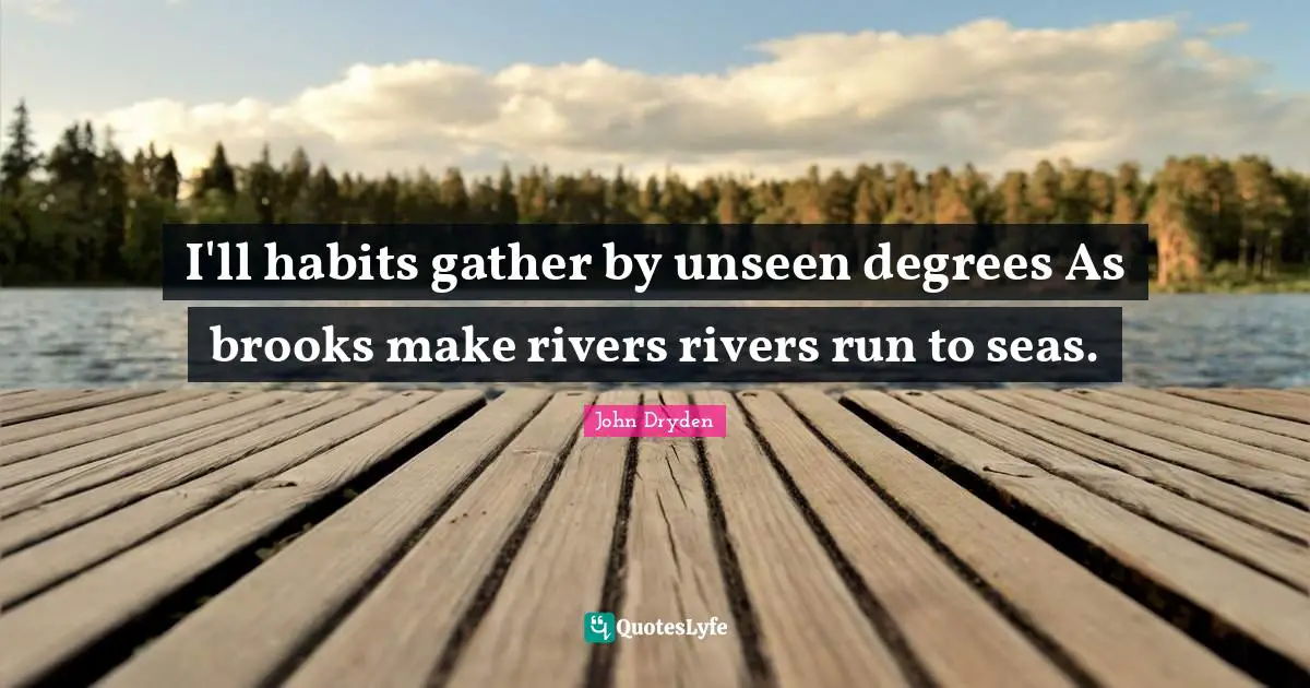 I'll habits gather by unseen degrees As brooks make rivers rivers run to seas.