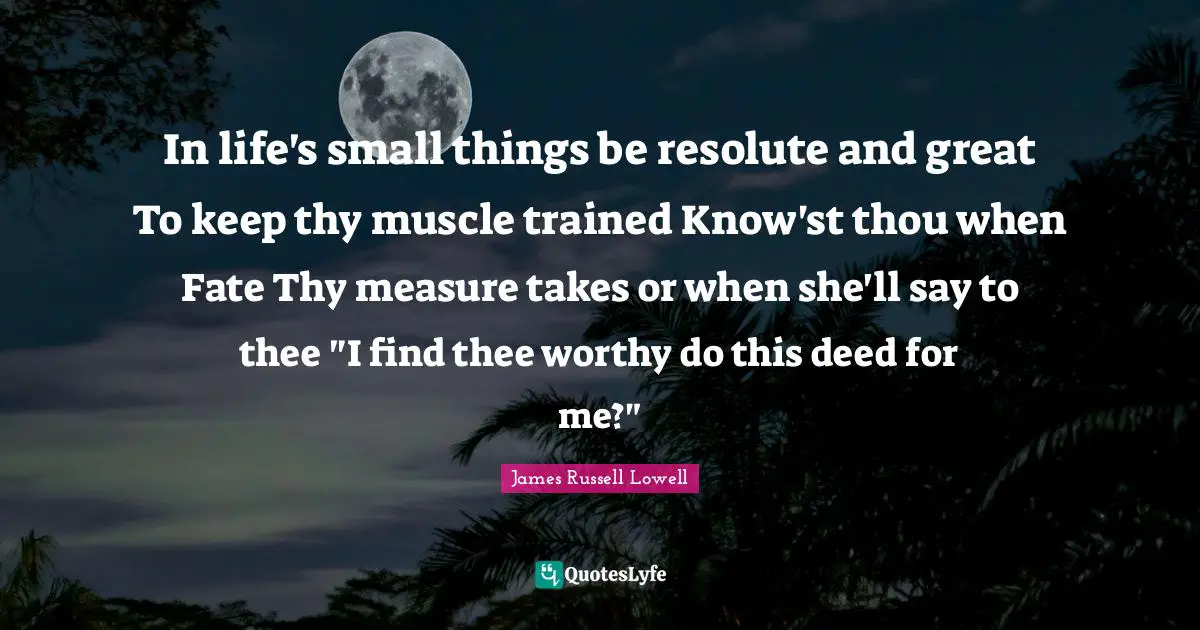 In life's small things be resolute and great To keep thy muscle trained Know'st thou when Fate Thy measure takes or when she'll say to thee "I find thee worthy do this deed for me?"