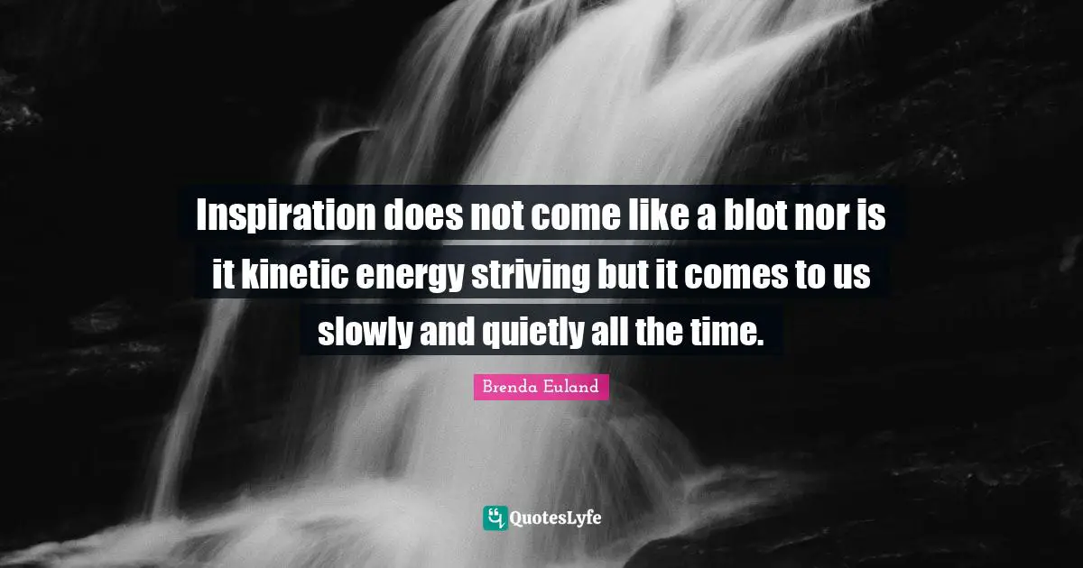 Inspiration does not come like a blot nor is it kinetic energy striving but it comes to us slowly and quietly all the time.