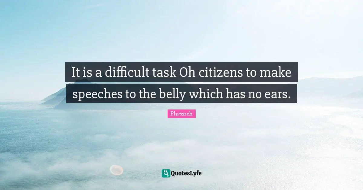It is a difficult task Oh citizens to make speeches to the belly which has no ears.