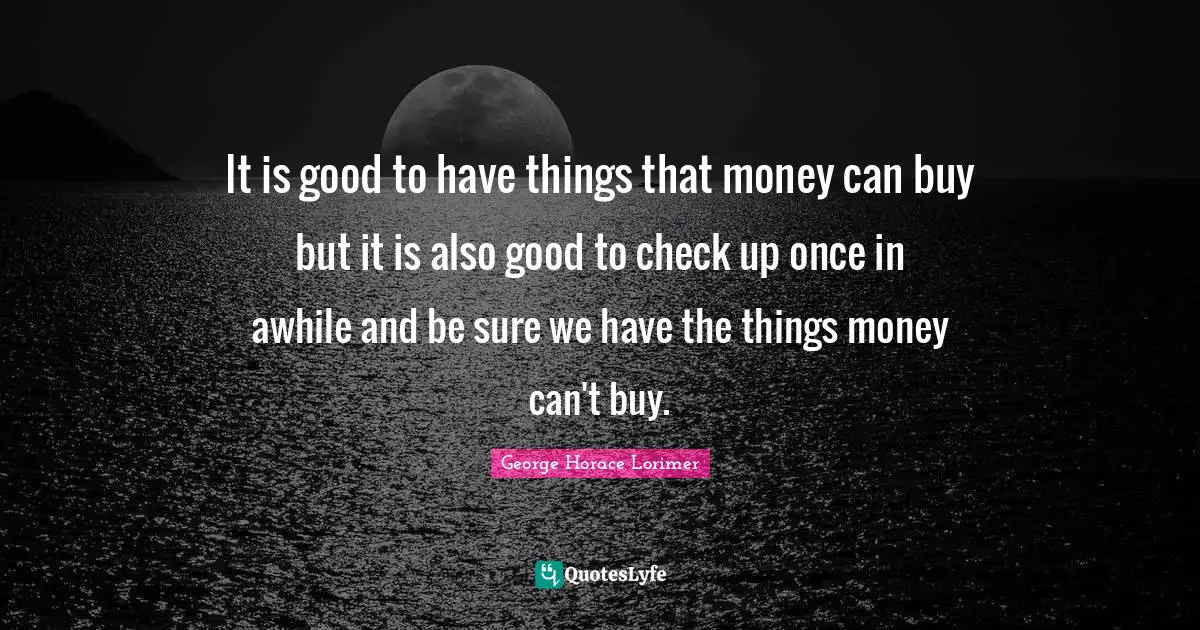 It is good to have things that money can buy but it is also good to check up once in awhile and be sure we have the things money can't buy.