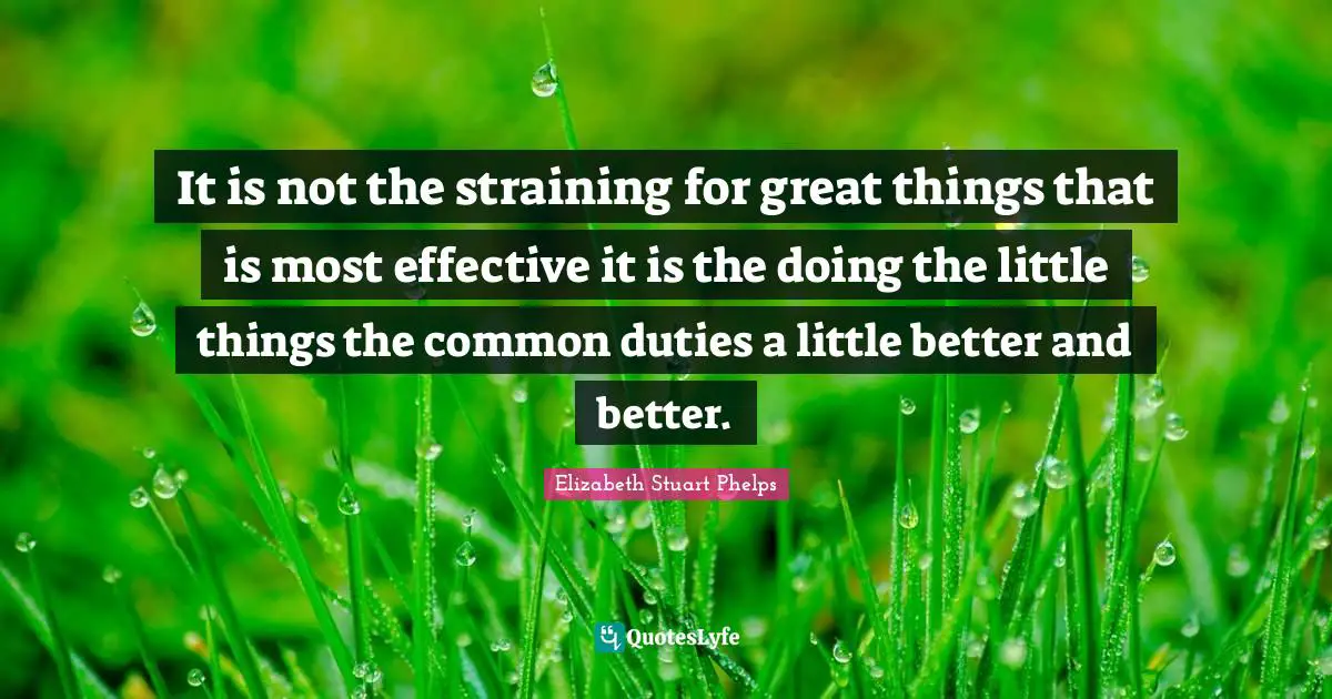 It is not the straining for great things that is most effective it is the doing the little things the common duties a little better and better.
