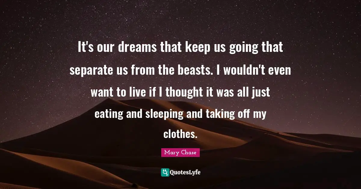 It's our dreams that keep us going that separate us from the beasts. I wouldn't even want to live if I thought it was all just eating and sleeping and taking off my clothes.