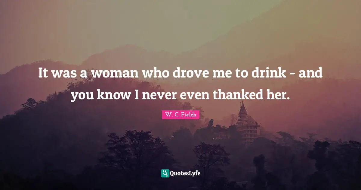 It was a woman who drove me to drink - and you know I never even thanked her.