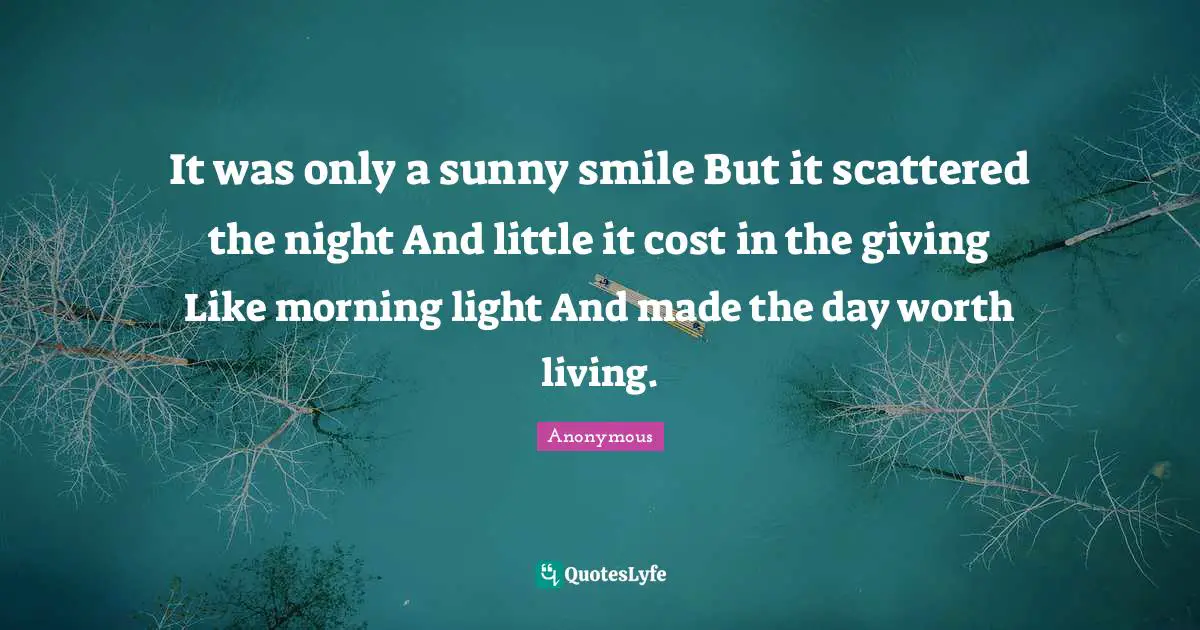 It was only a sunny smile But it scattered the night And little it cost in the giving Like morning light And made the day worth living.