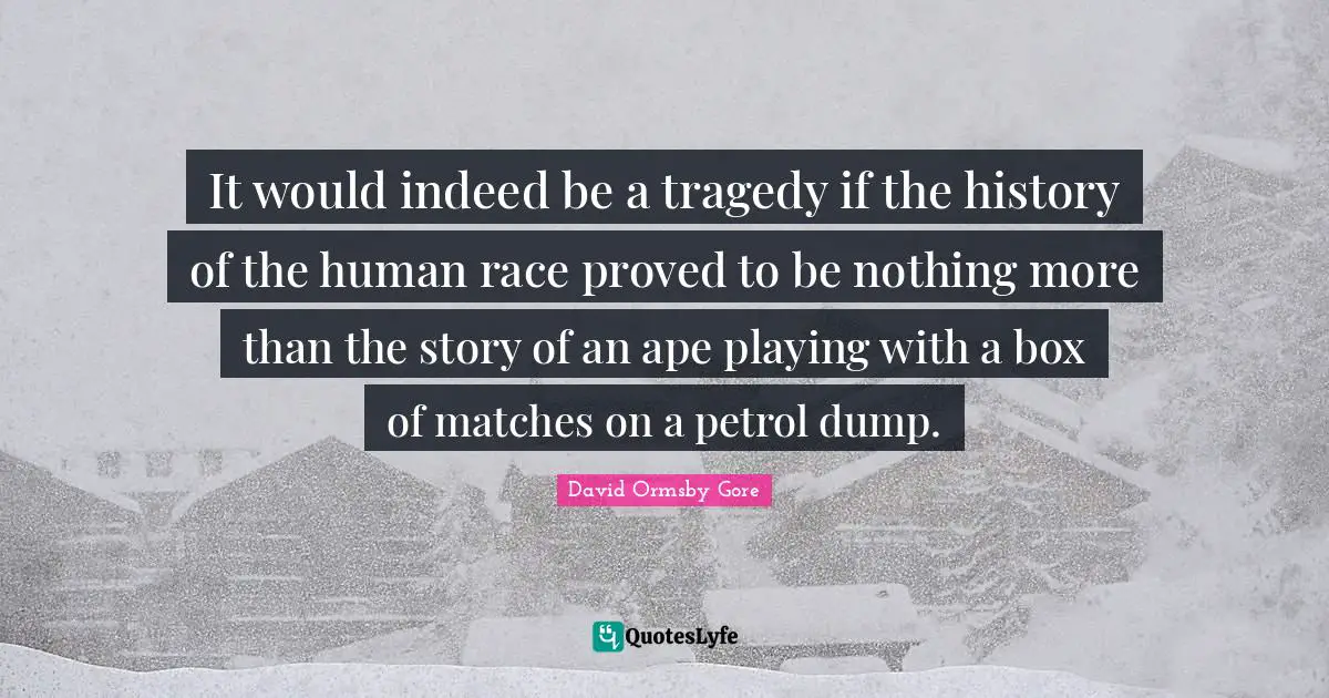 It would indeed be a tragedy if the history of the human race proved to be nothing more than the story of an ape playing with a box of matches on a petrol dump.