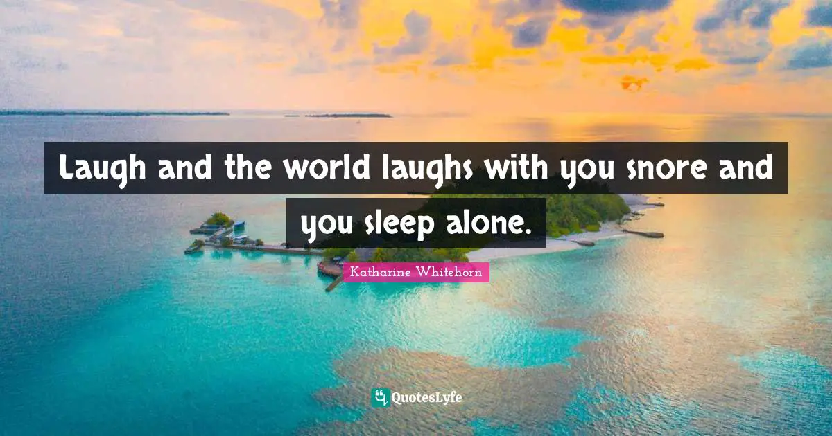Laugh and the world laughs with you snore and you sleep alone.