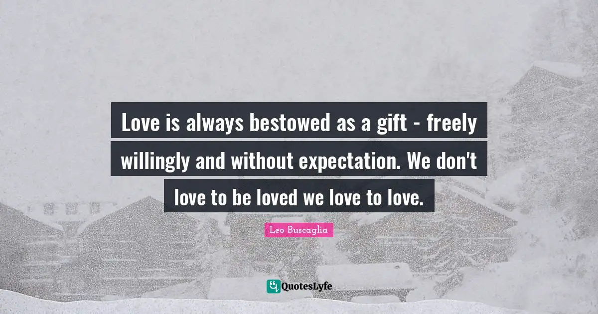 Love is always bestowed as a gift - freely willingly and without expectation. We don't love to be loved we love to love.