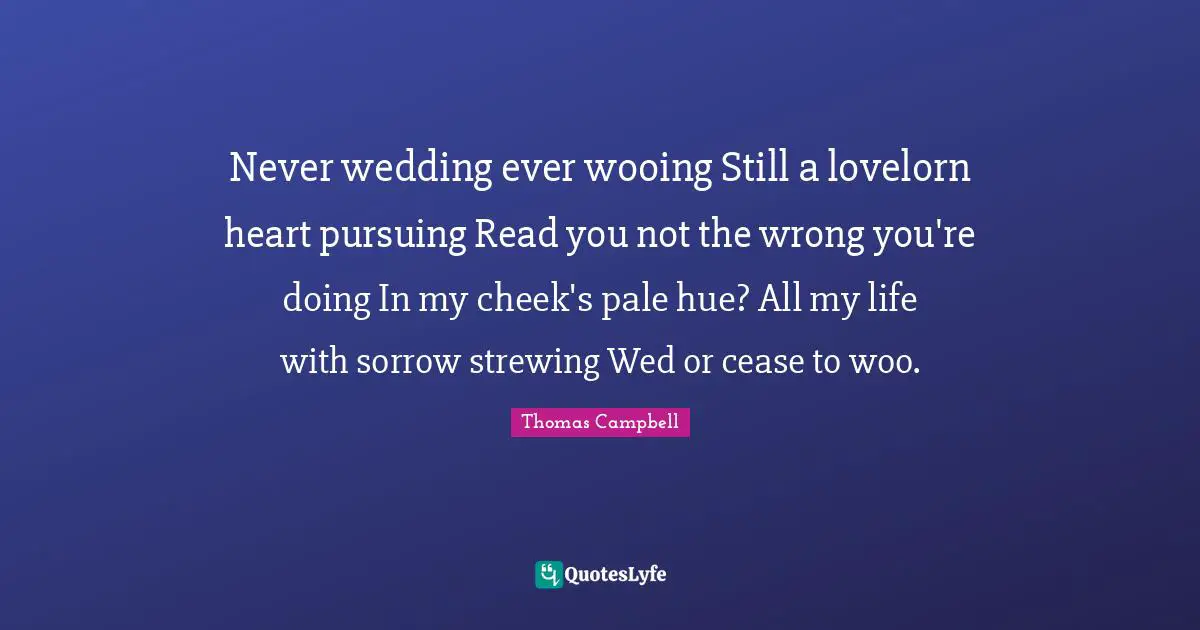 Thomas  Campbell Quotes: "Never wedding ever wooing Still a lovelorn heart pursuing Read you not the wrong you're doing In my cheek's pale hue? All my life with sorrow strewing Wed or cease to woo."