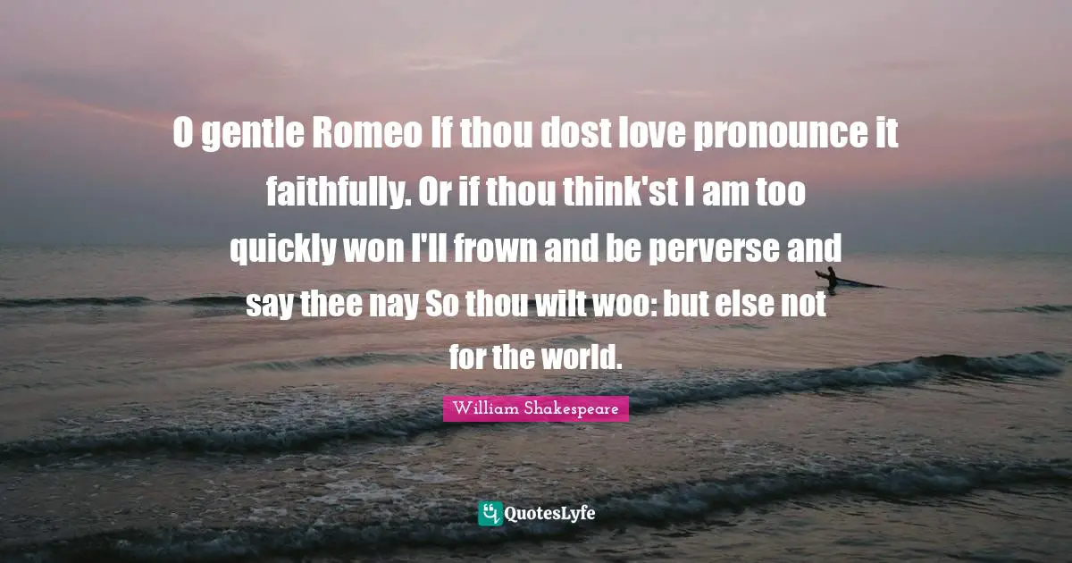 Wooing Quotes: "O gentle Romeo If thou dost love pronounce it faithfully. Or if thou think'st I am too quickly won I'll frown and be perverse and say thee nay So thou wilt woo: but else not for the world."