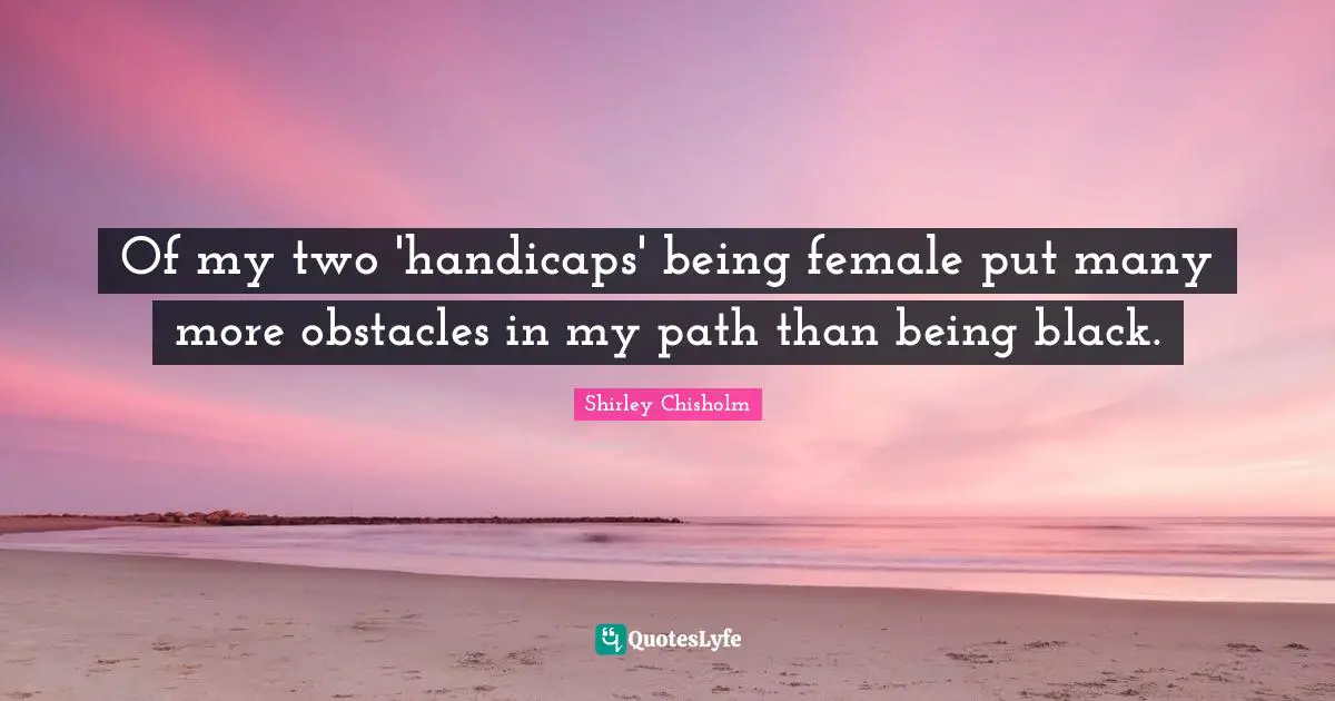 Shirley Chisholm Quotes: "Of my two 'handicaps' being female put many more obstacles in my path than being black."