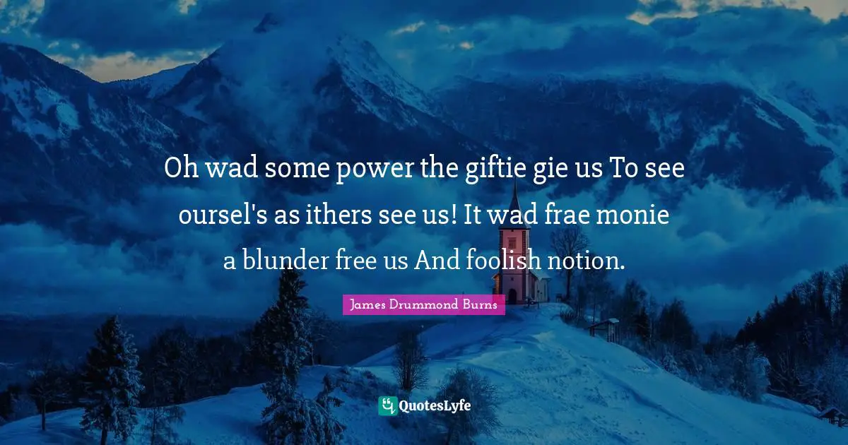 Oh wad some power the giftie gie us To see oursel's as ithers see us! It wad frae monie a blunder free us And foolish notion.