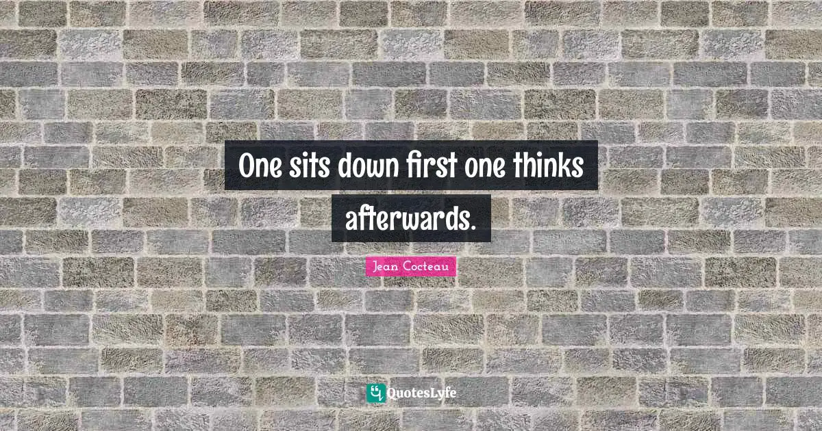 One sits down first one thinks afterwards.