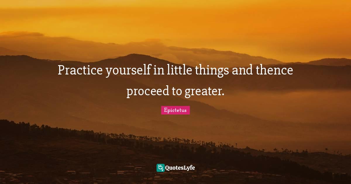 Practice yourself in little things and thence proceed to greater.