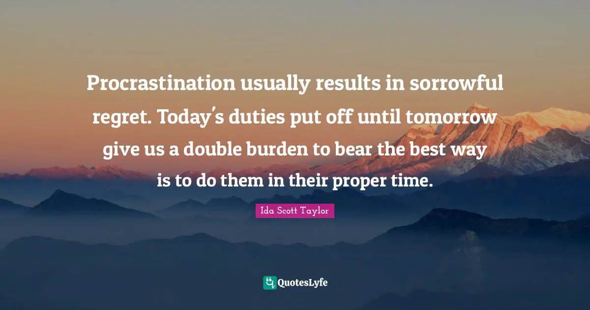 Procrastination usually results in sorrowful regret. Today's duties put off until tomorrow give us a double burden to bear the best way is to do them in their proper time.