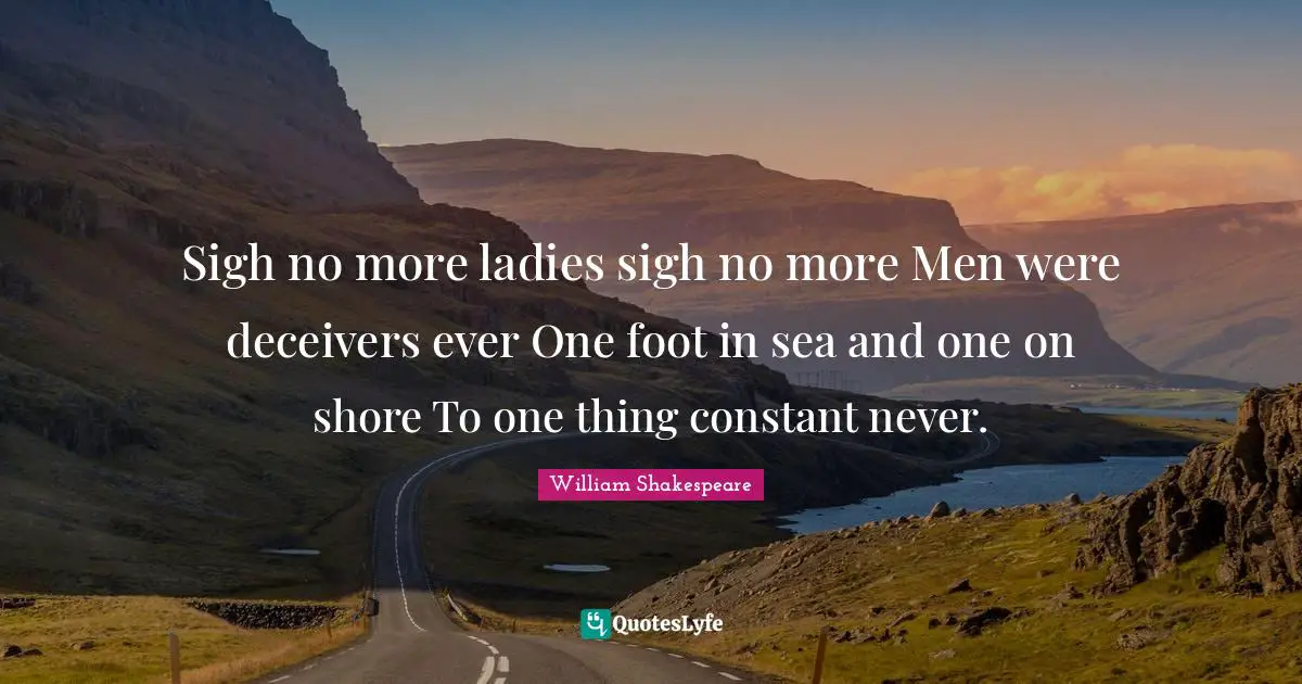 Wooing Quotes: "Sigh no more ladies sigh no more Men were deceivers ever One foot in sea and one on shore To one thing constant never."
