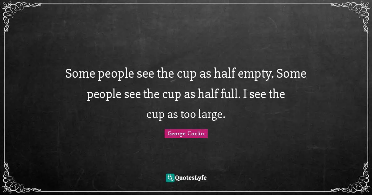Some people see the cup as half empty. Some people see the cup as half full. I see the cup as too large.