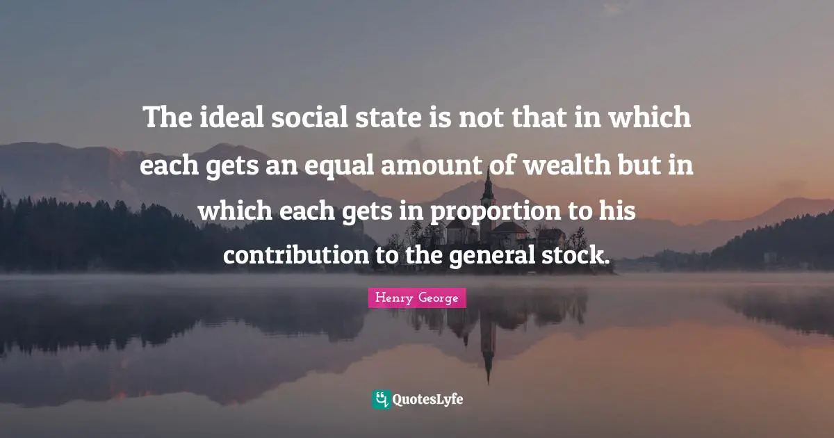 The ideal social state is not that in which each gets an equal amount of wealth but in which each gets in proportion to his contribution to the general stock.