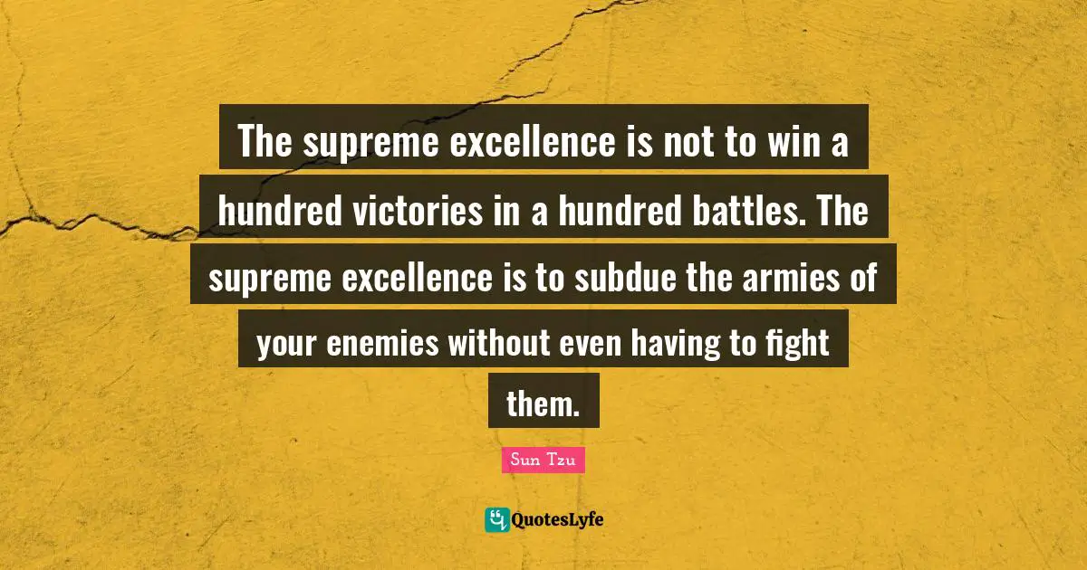 The supreme excellence is not to win a hundred victories in a hundred battles. The supreme excellence is to subdue the armies of your enemies without even having to fight them.