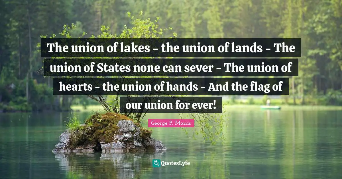 The union of lakes - the union of lands - The union of States none can sever - The union of hearts - the union of hands - And the flag of our union for ever!