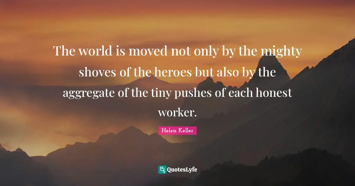 The world is moved not only by the mighty shoves of the heroes but also by the aggregate of the tiny pushes of each honest worker.