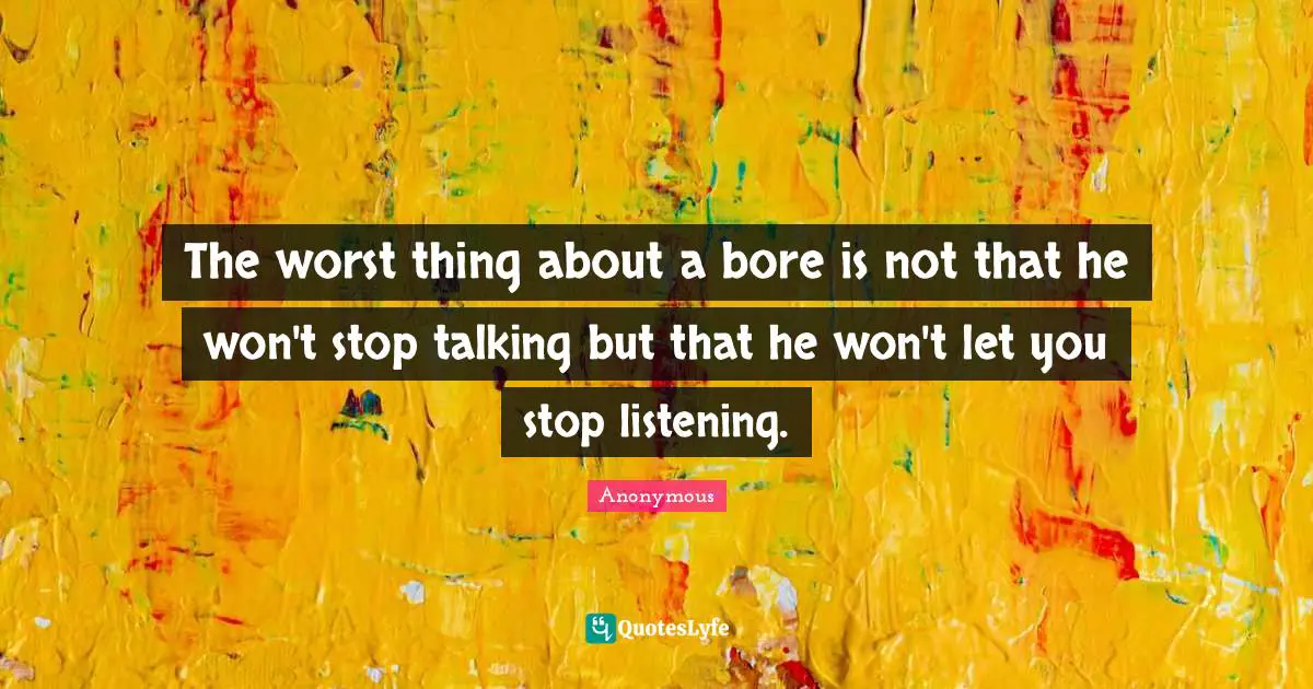 The worst thing about a bore is not that he won't stop talking but that he won't let you stop listening.