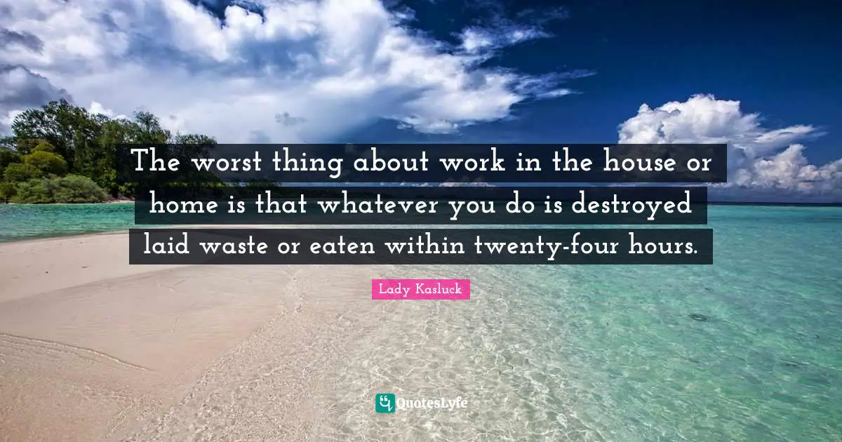 The worst thing about work in the house or home is that whatever you do is destroyed laid waste or eaten within twenty-four hours.