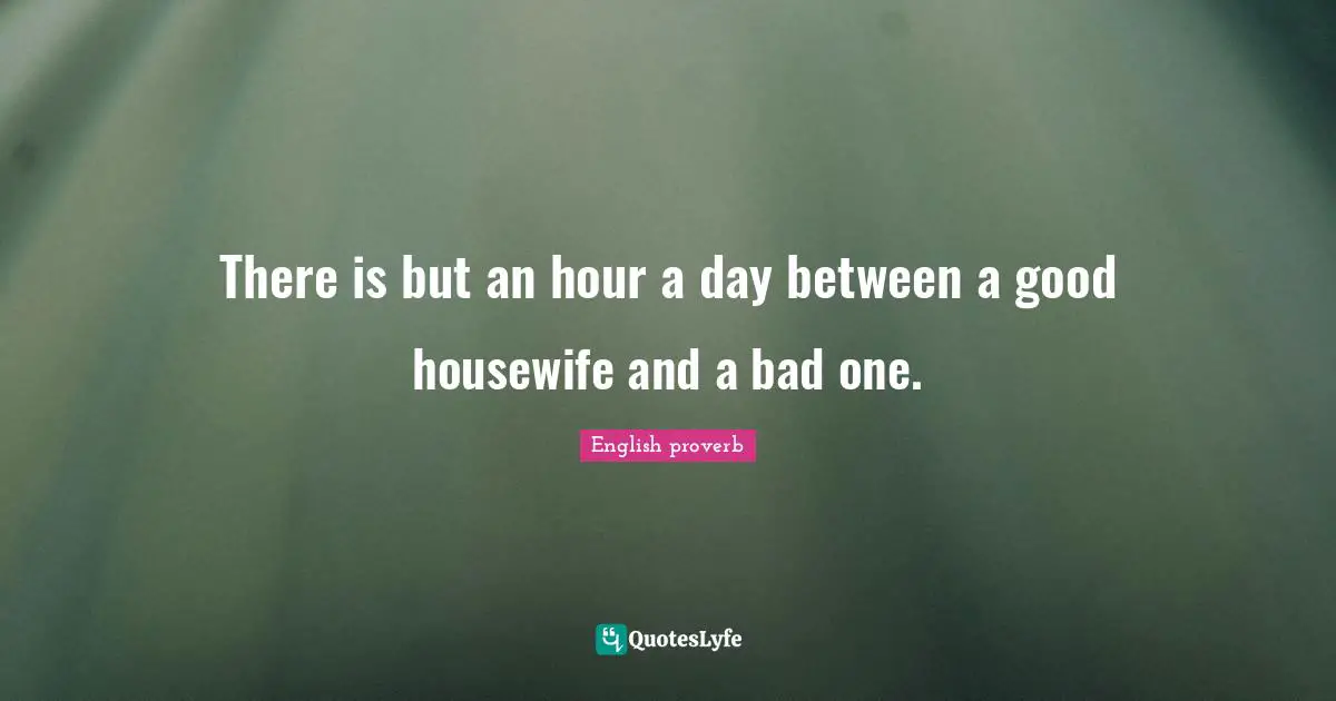 There is but an hour a day between a good housewife and a bad one.