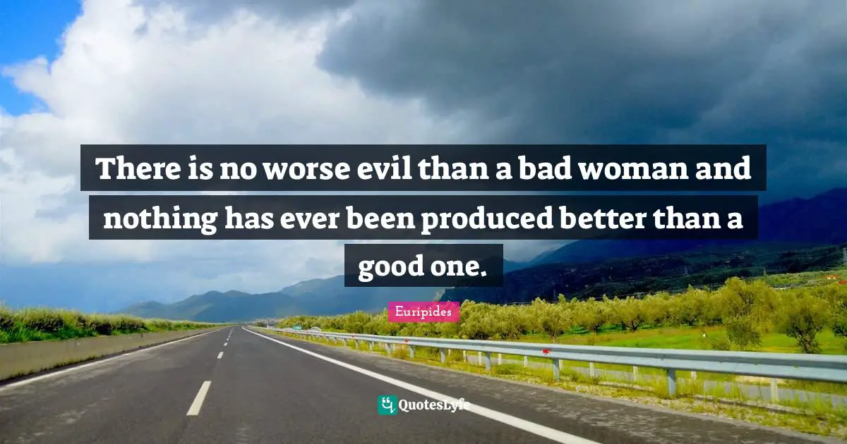 There is no worse evil than a bad woman and nothing has ever been produced better than a good one.
