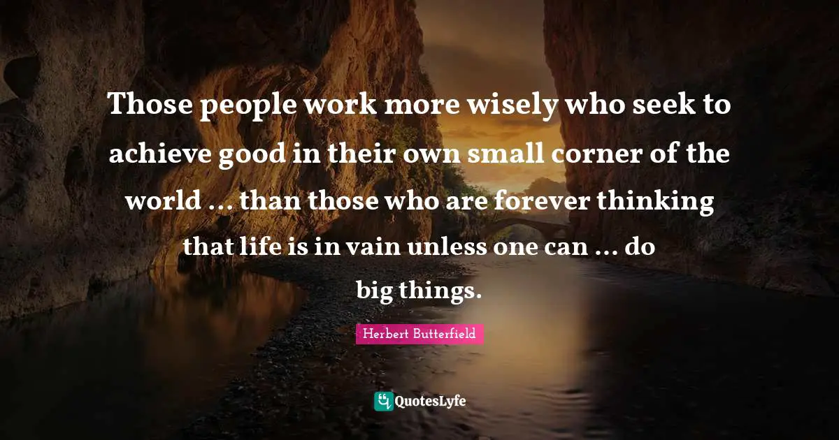 Those people work more wisely who seek to achieve good in their own small corner of the world ... than those who are forever thinking that life is in vain unless one can ... do big things.