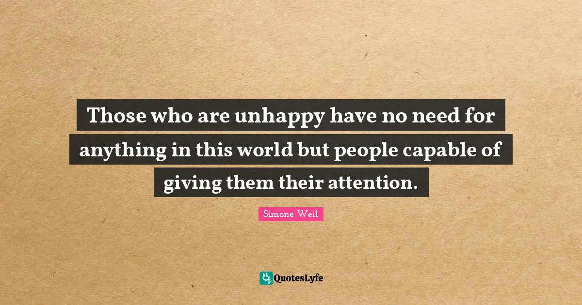 Those who are unhappy have no need for anything in this world but people capable of giving them their attention.