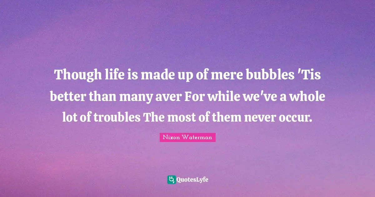 Though life is made up of mere bubbles 'Tis better than many aver For while we've a whole lot of troubles The most of them never occur.
