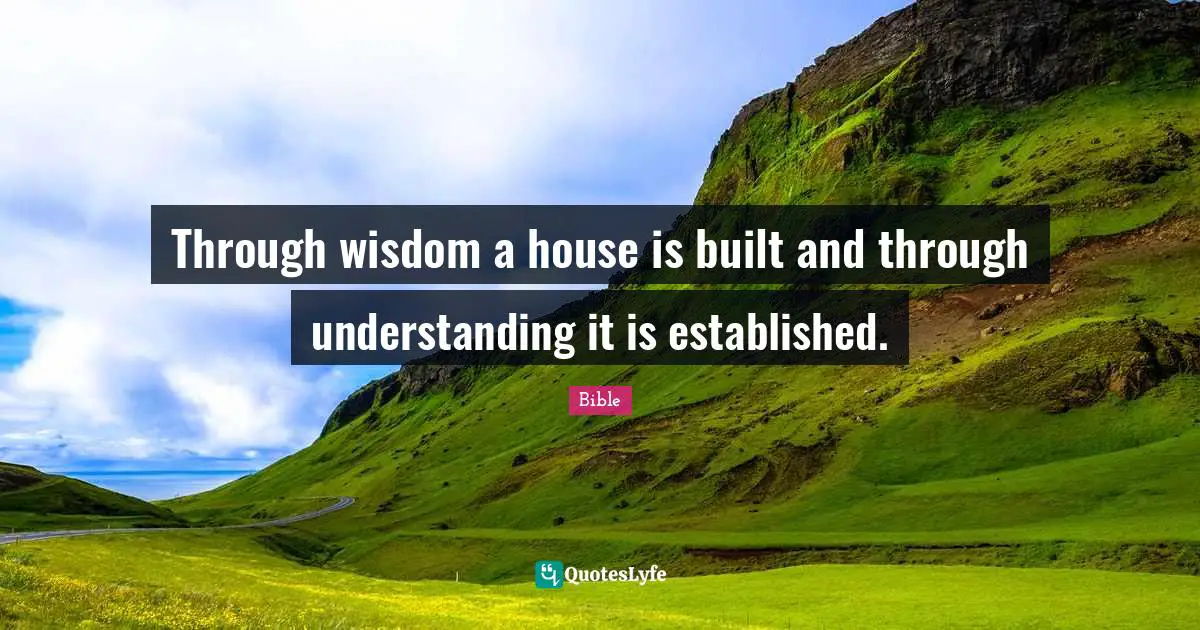 Through wisdom a house is built and through understanding it is established.