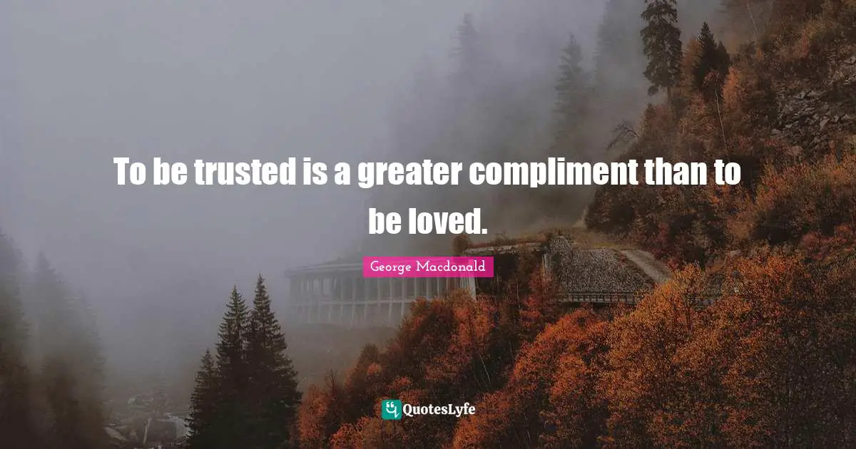 To be trusted is a greater compliment than to be loved.