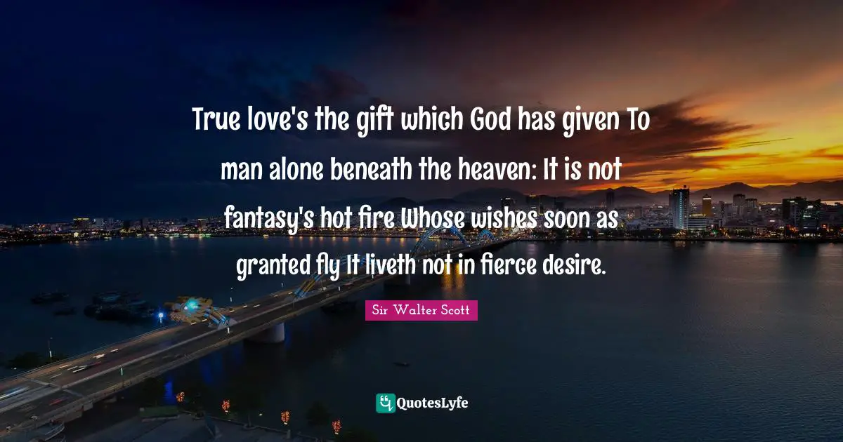 True love's the gift which God has given To man alone beneath the heaven: It is not fantasy's hot fire Whose wishes soon as granted fly It liveth not in fierce desire.