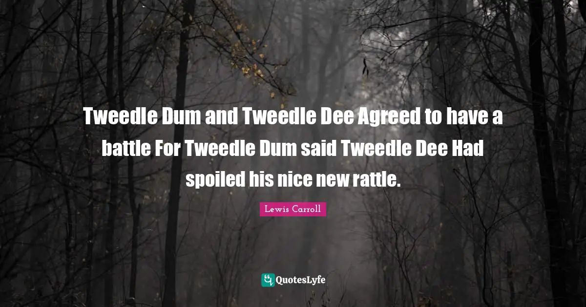 Tweedle Dum and Tweedle Dee Agreed to have a battle For Tweedle Dum said Tweedle Dee Had spoiled his nice new rattle.