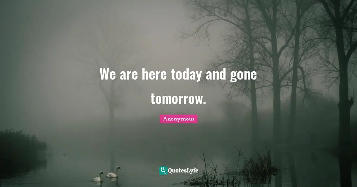 We are here today and gone tomorrow.