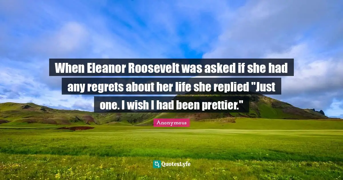 When Eleanor Roosevelt was asked if she had any regrets about her life she replied "Just one. I wish I had been prettier."
