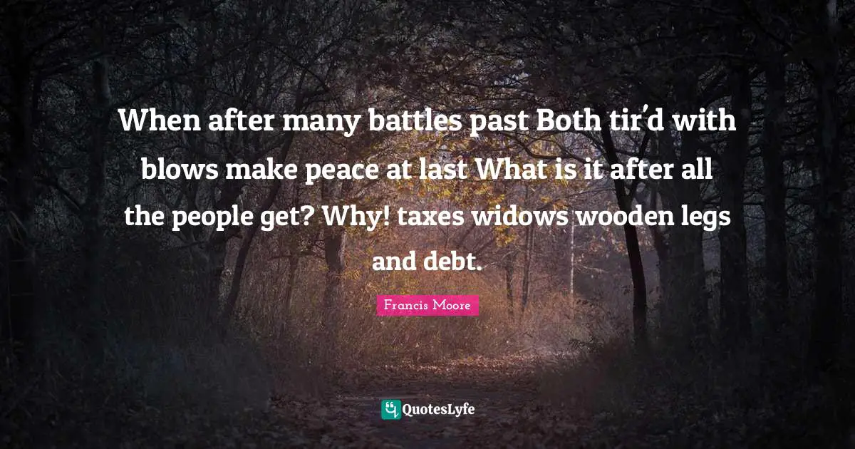 When after many battles past Both tir'd with blows make peace at last What is it after all the people get? Why! taxes widows wooden legs and debt.