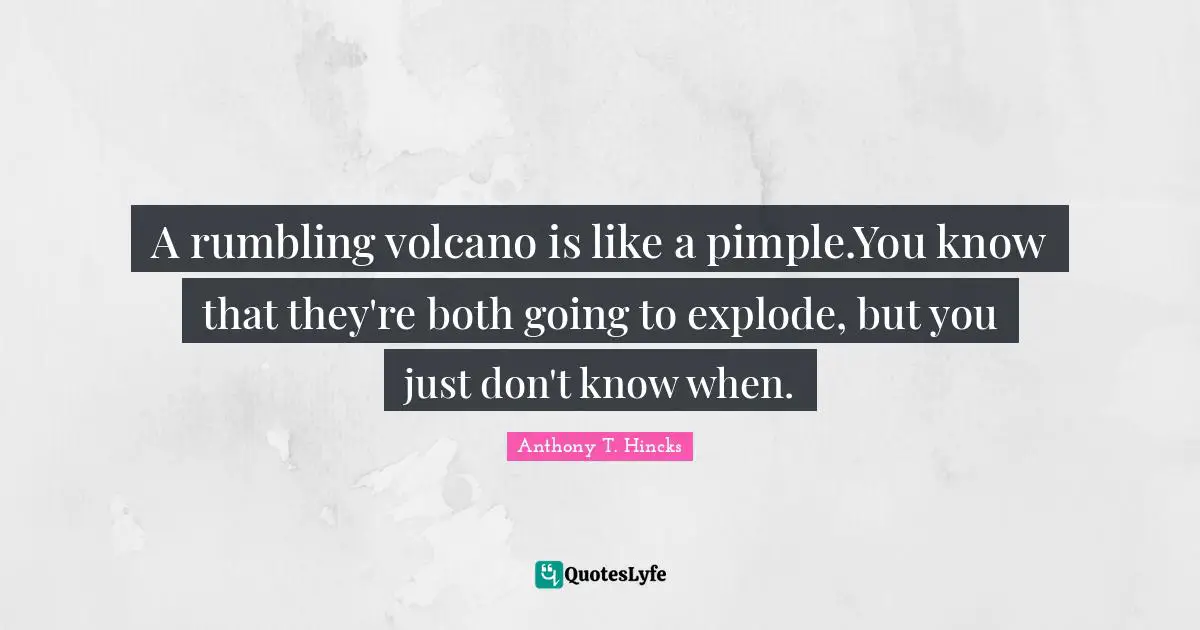 A rumbling volcano is like a pimple.You know that they're both going to explode, but you just don't know when.