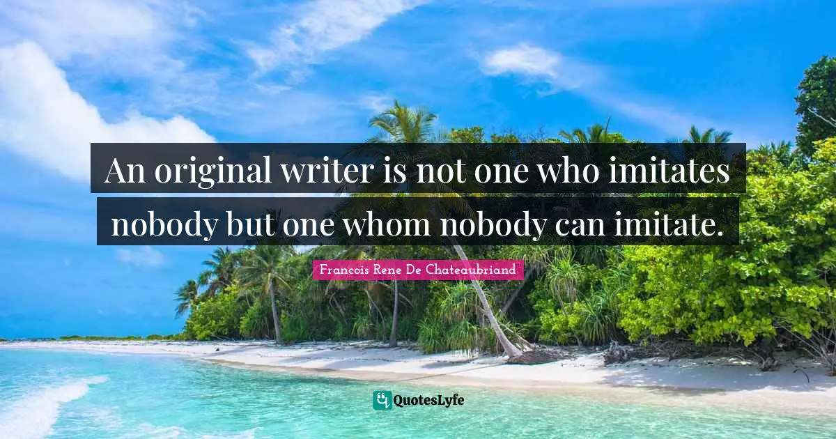 An original writer is not one who imitates nobody but one whom nobody can imitate.