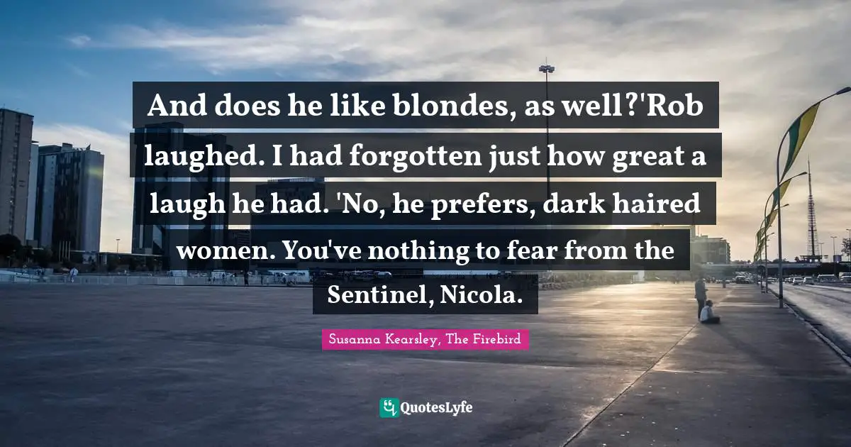 Susanna Kearsley Quotes: "And does he like blondes, as well?'Rob laughed. I had forgotten just how great a laugh he had. 'No, he prefers, dark haired women. You've nothing to fear from the Sentinel, Nicola."