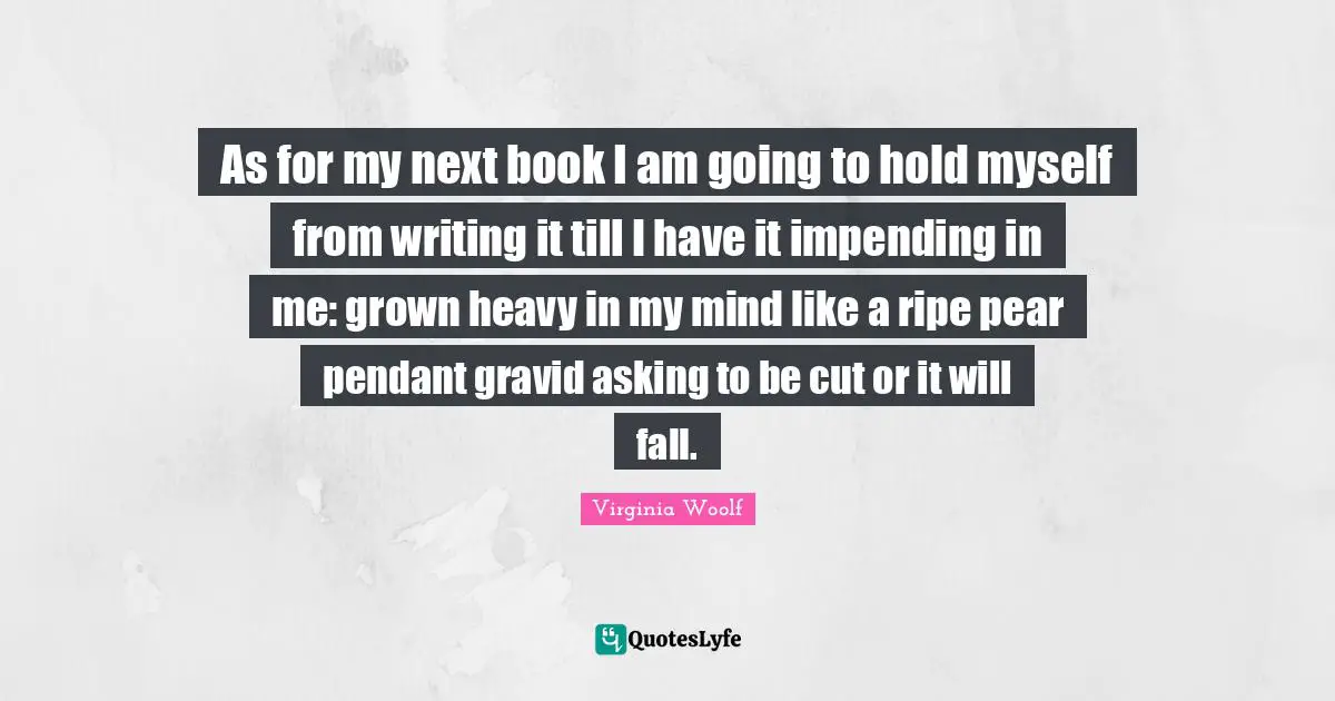 As for my next book I am going to hold myself from writing it till I have it impending in me: grown heavy in my mind like a ripe pear pendant gravid asking to be cut or it will fall.