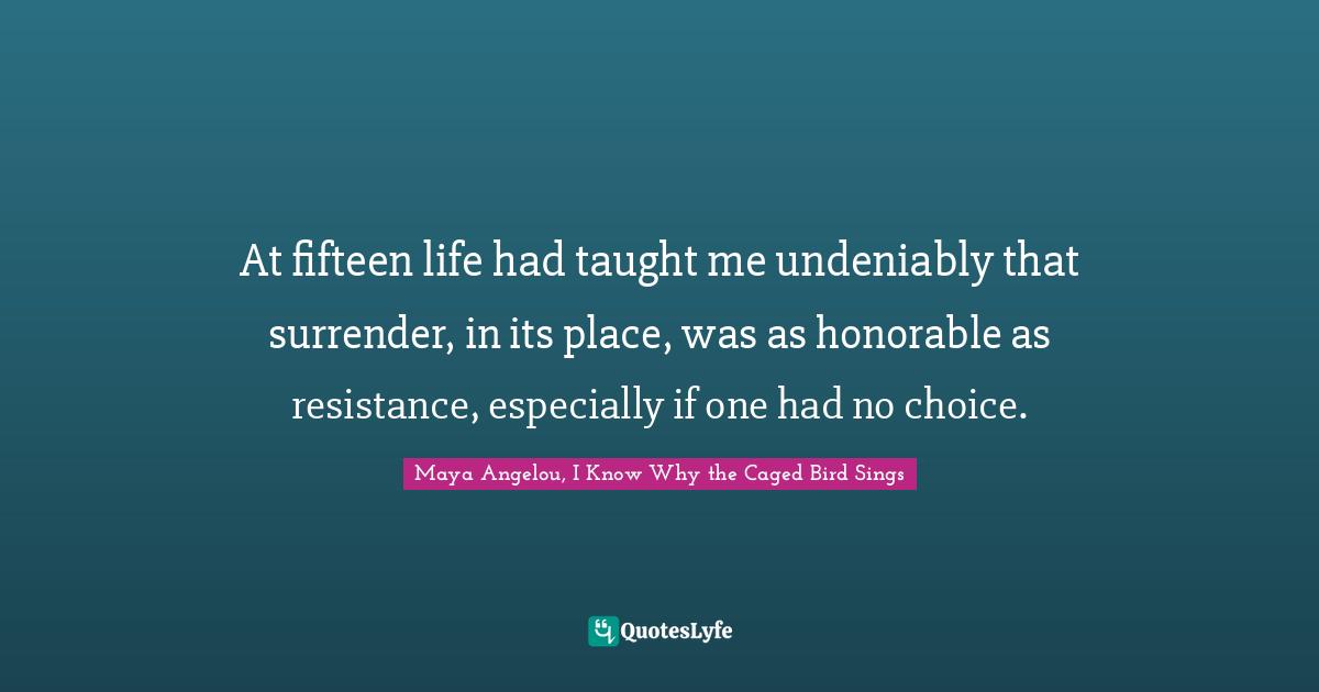 Maya Angelou, I Know Why the Caged Bird Sings Quotes: At fifteen life had taught me undeniably that surrender, in its place, was as honorable as resistance, especially if one had no choice.